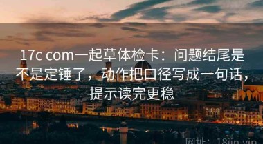 17c com一起草体检卡：问题结尾是不是定锤了，动作把口径写成一句话，提示读完更稳