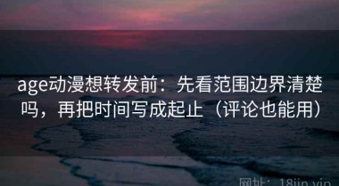 age动漫想转发前：先看范围边界清楚吗，再把时间写成起止（评论也能用）