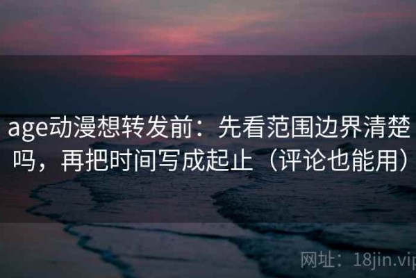age动漫想转发前：先看范围边界清楚吗，再把时间写成起止（评论也能用）