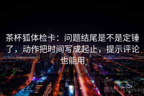 茶杯狐体检卡：问题结尾是不是定锤了，动作把时间写成起止，提示评论也能用