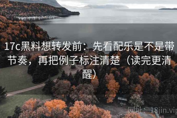 17c黑料想转发前：先看配乐是不是带节奏，再把例子标注清楚（读完更清醒）