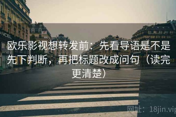 欧乐影视想转发前：先看导语是不是先下判断，再把标题改成问句（读完更清楚）