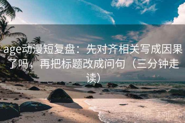 age动漫短复盘：先对齐相关写成因果了吗，再把标题改成问句（三分钟走读）