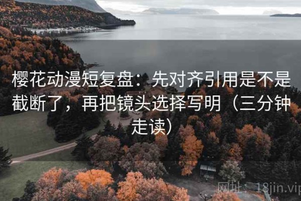 樱花动漫短复盘：先对齐引用是不是截断了，再把镜头选择写明（三分钟走读）