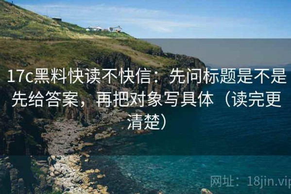 17c黑料快读不快信：先问标题是不是先给答案，再把对象写具体（读完更清楚）
