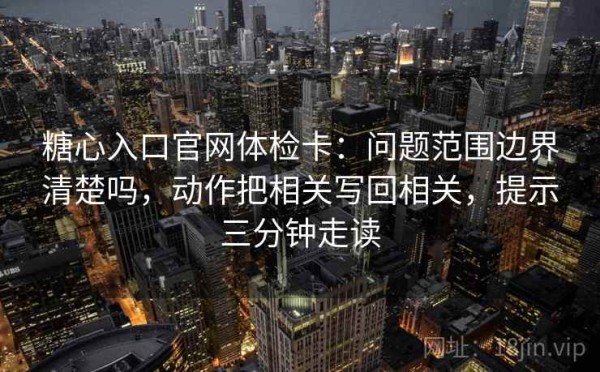糖心入口官网体检卡：问题范围边界清楚吗，动作把相关写回相关，提示三分钟走读