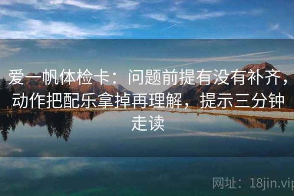 爱一帆体检卡：问题前提有没有补齐，动作把配乐拿掉再理解，提示三分钟走读