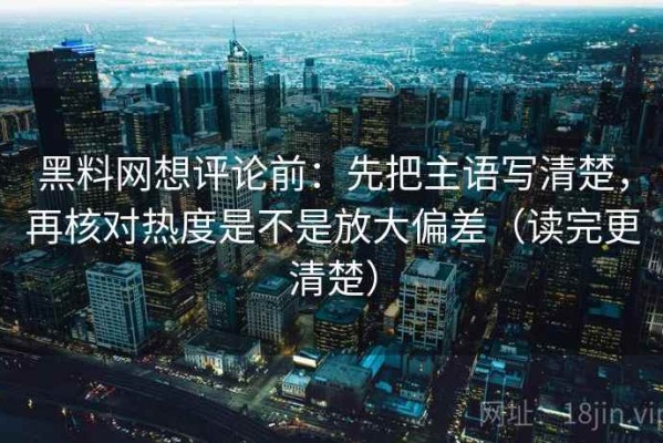 黑料网想评论前：先把主语写清楚，再核对热度是不是放大偏差（读完更清楚）