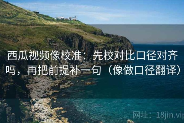西瓜视频像校准：先校对比口径对齐吗，再把前提补一句（像做口径翻译）