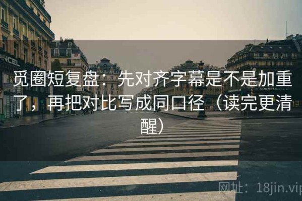 觅圈短复盘：先对齐字幕是不是加重了，再把对比写成同口径（读完更清醒）