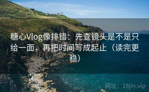 糖心Vlog像排错：先查镜头是不是只给一面，再把时间写成起止（读完更稳）