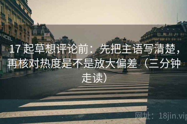 17 起草想评论前：先把主语写清楚，再核对热度是不是放大偏差（三分钟走读）