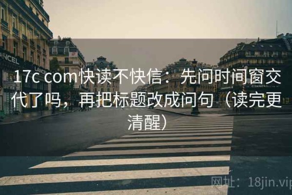 17c com快读不快信：先问时间窗交代了吗，再把标题改成问句（读完更清醒）