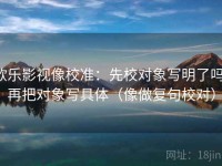 欧乐影视像校准：先校对象写明了吗，再把对象写具体（像做复句校对）