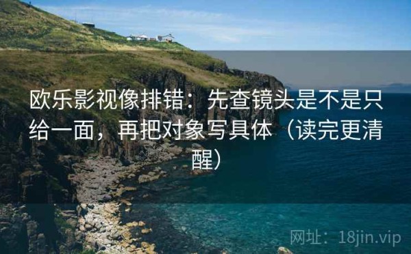 欧乐影视像排错：先查镜头是不是只给一面，再把对象写具体（读完更清醒）