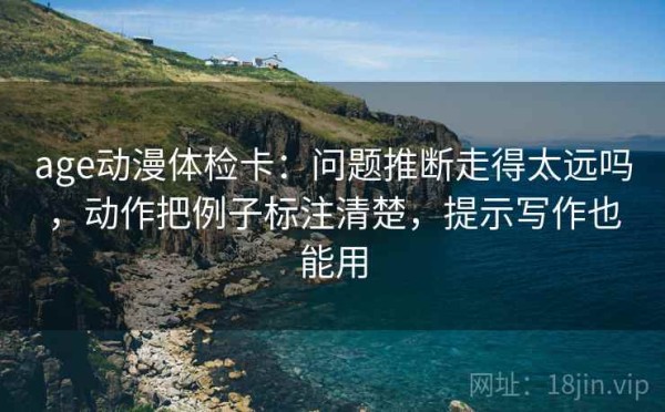 age动漫体检卡：问题推断走得太远吗，动作把例子标注清楚，提示写作也能用