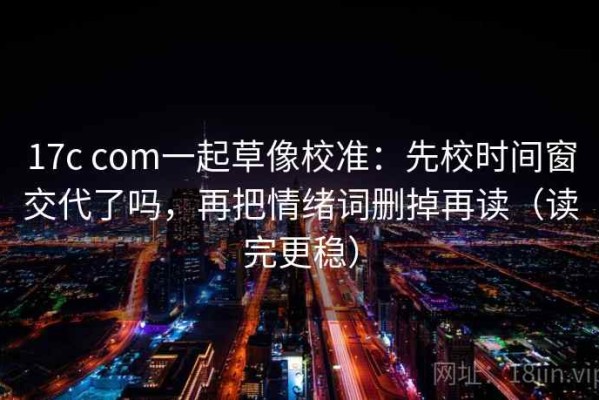 17c com一起草像校准：先校时间窗交代了吗，再把情绪词删掉再读（读完更稳）