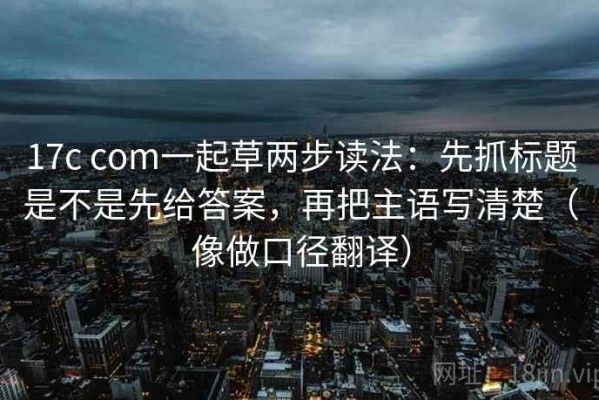 17c com一起草两步读法：先抓标题是不是先给答案，再把主语写清楚（像做口径翻译）