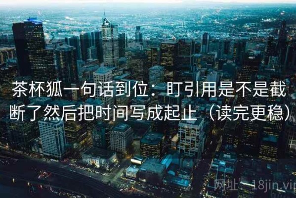 茶杯狐一句话到位：盯引用是不是截断了然后把时间写成起止（读完更稳）
