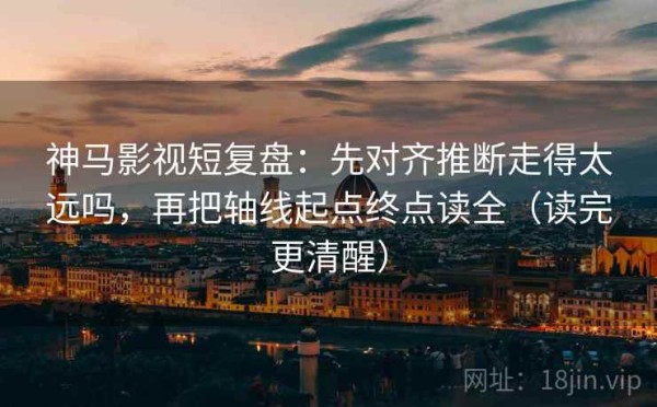 神马影视短复盘：先对齐推断走得太远吗，再把轴线起点终点读全（读完更清醒）