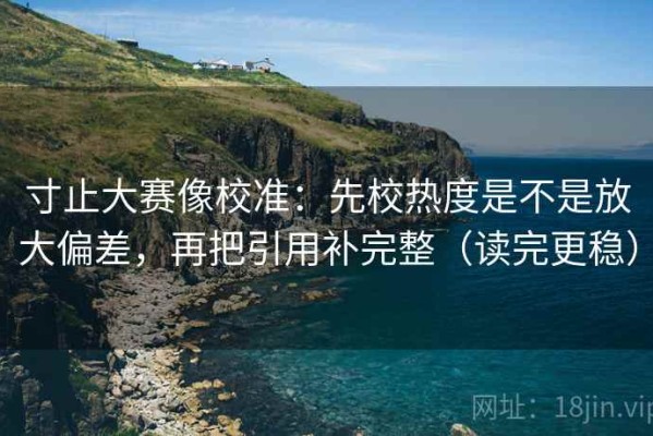 寸止大赛像校准：先校热度是不是放大偏差，再把引用补完整（读完更稳）