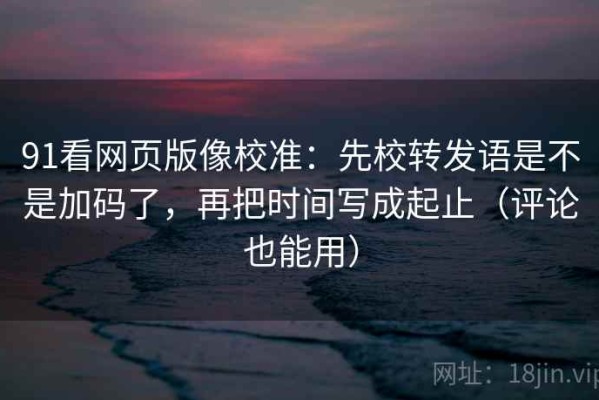 91看网页版像校准：先校转发语是不是加码了，再把时间写成起止（评论也能用）