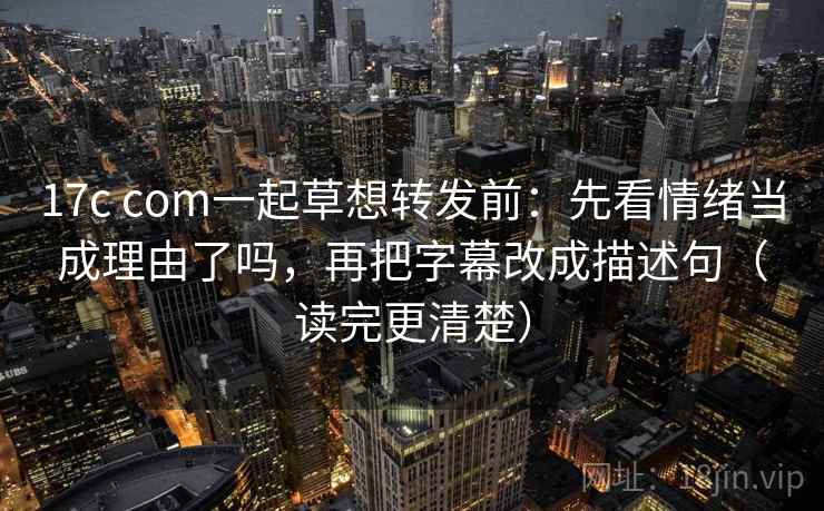17c com一起草想转发前：先看情绪当成理由了吗，再把字幕改成描述句（读完更清楚）