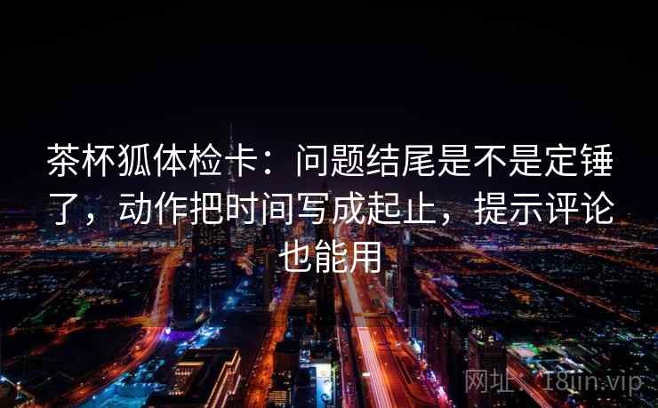 茶杯狐体检卡:问题结尾是不是定锤了,动作把时间写成起止,提示评论也能用 茶杯狐体检卡:问题结尾是不是定锤了,动作把时间写成起止,提示评论也能用