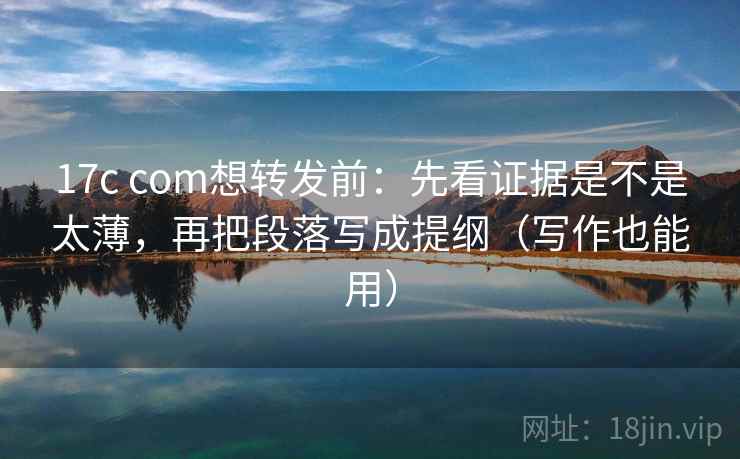 17c com想转发前：先看证据是不是太薄，再把段落写成提纲（写作也能用）