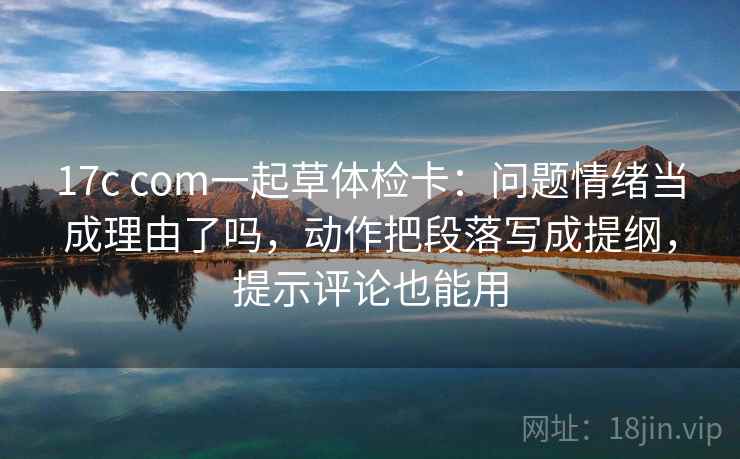 17c com一起草体检卡：问题情绪当成理由了吗，动作把段落写成提纲，提示评论也能用