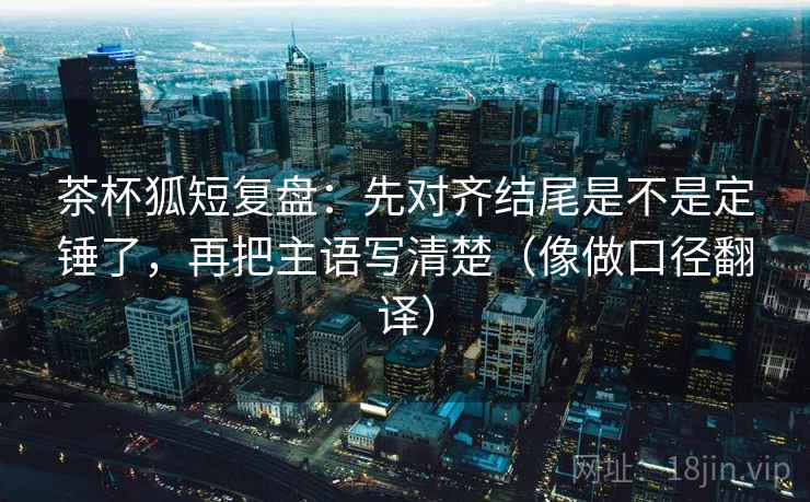 茶杯狐短复盘：先对齐结尾是不是定锤了，再把主语写清楚（像做口径翻译）