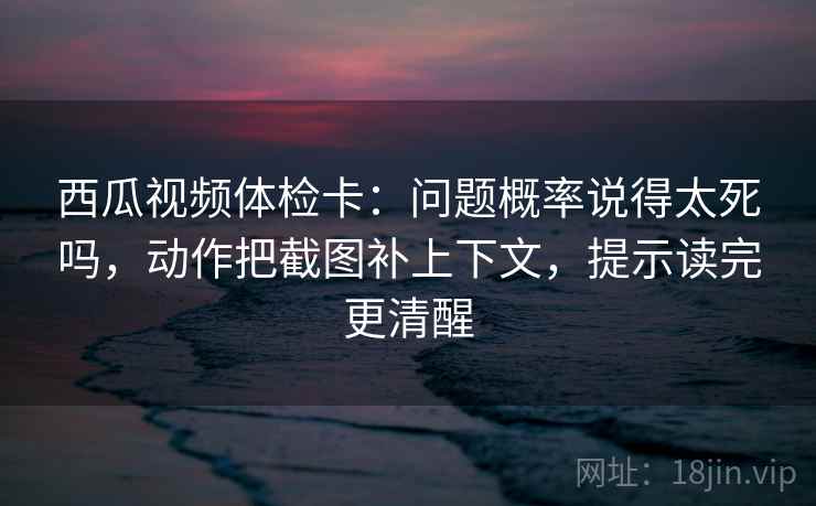 西瓜视频体检卡：问题概率说得太死吗，动作把截图补上下文，提示读完更清醒