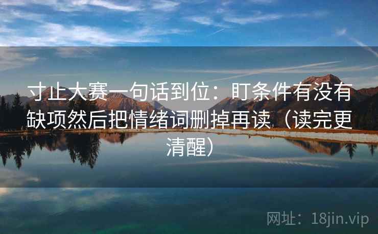 寸止大赛一句话到位：盯条件有没有缺项然后把情绪词删掉再读（读完更清醒）