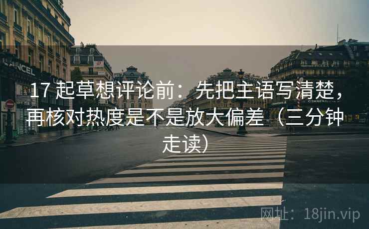 17 起草想评论前：先把主语写清楚，再核对热度是不是放大偏差（三分钟走读）