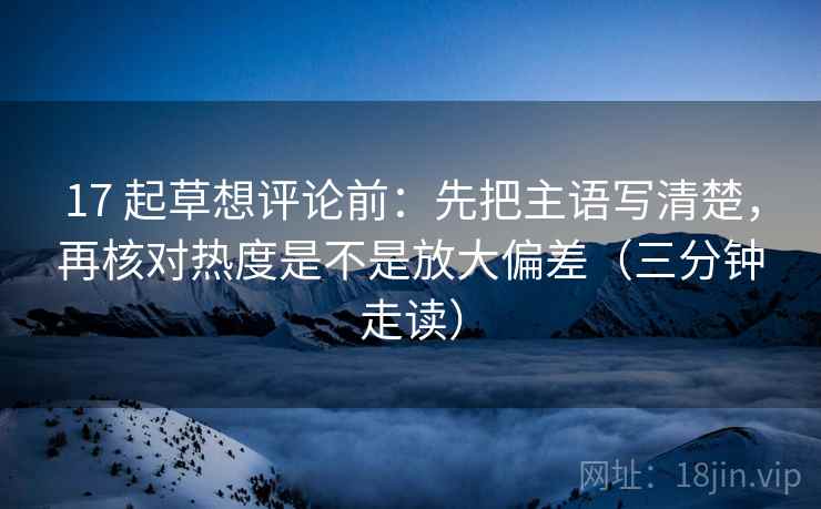 17 起草想评论前：先把主语写清楚，再核对热度是不是放大偏差（三分钟走读）