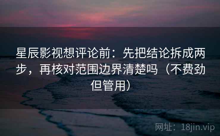 星辰影视想评论前：先把结论拆成两步，再核对范围边界清楚吗（不费劲但管用）