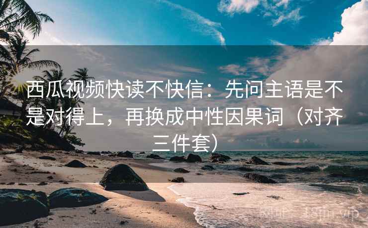 西瓜视频快读不快信：先问主语是不是对得上，再换成中性因果词（对齐三件套）
