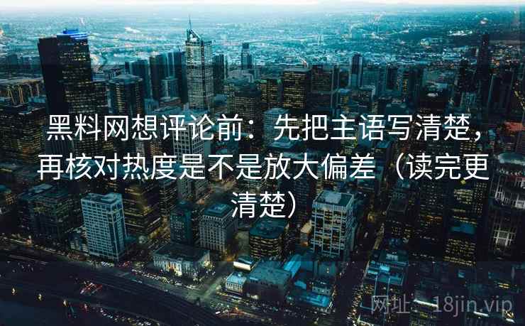 黑料网想评论前：先把主语写清楚，再核对热度是不是放大偏差（读完更清楚）
