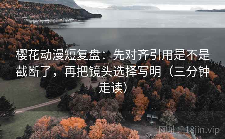 樱花动漫短复盘：先对齐引用是不是截断了，再把镜头选择写明（三分钟走读）