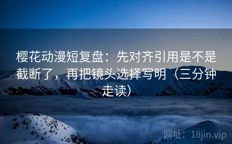 樱花动漫短复盘：先对齐引用是不是截断了，再把镜头选择写明（三分钟走读）