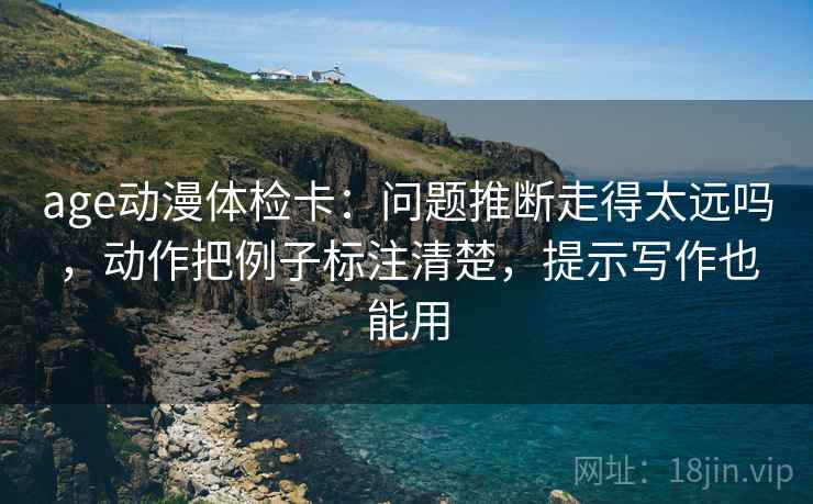age动漫体检卡：问题推断走得太远吗，动作把例子标注清楚，提示写作也能用
