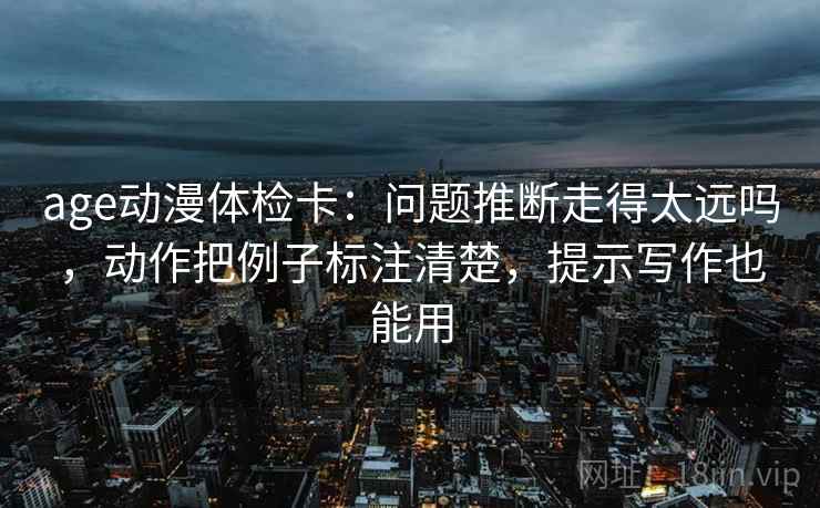 age动漫体检卡：问题推断走得太远吗，动作把例子标注清楚，提示写作也能用