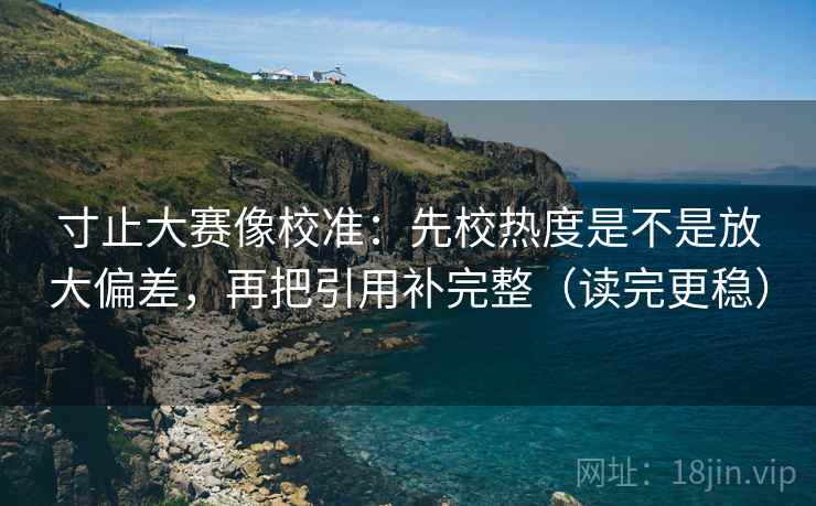 寸止大赛像校准：先校热度是不是放大偏差，再把引用补完整（读完更稳）