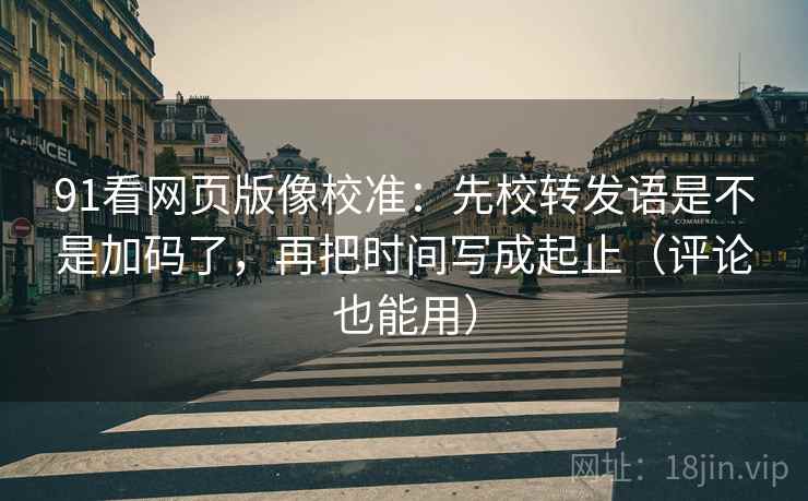 91看网页版像校准：先校转发语是不是加码了，再把时间写成起止（评论也能用）