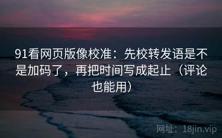 91看网页版像校准：先校转发语是不是加码了，再把时间写成起止（评论也能用）