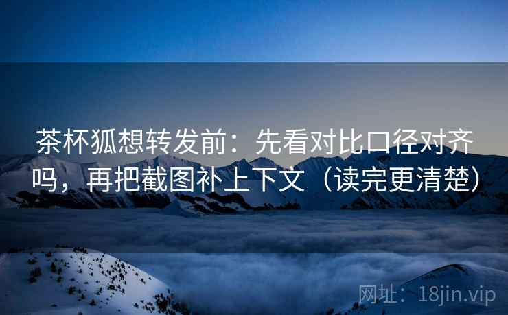 茶杯狐想转发前：先看对比口径对齐吗，再把截图补上下文（读完更清楚）