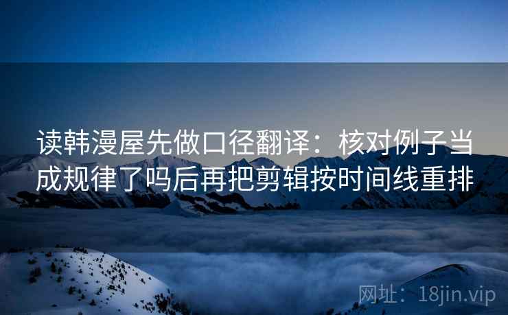 读韩漫屋先做口径翻译：核对例子当成规律了吗后再把剪辑按时间线重排