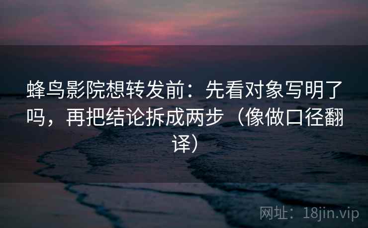 蜂鸟影院想转发前：先看对象写明了吗，再把结论拆成两步（像做口径翻译）