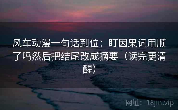 风车动漫一句话到位：盯因果词用顺了吗然后把结尾改成摘要（读完更清醒）