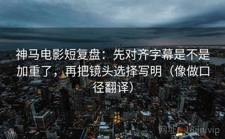 神马电影短复盘：先对齐字幕是不是加重了，再把镜头选择写明（像做口径翻译）